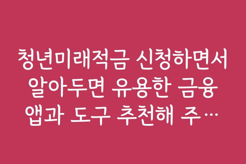 청년미래적금 신청하면서 알아두면 유용한 금융 앱과 도구 추천해 주세요