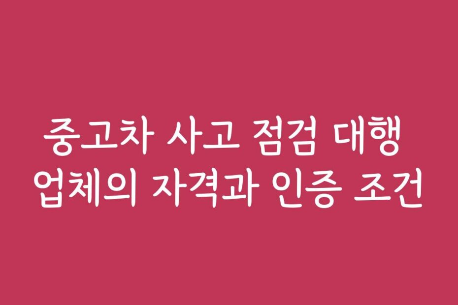 중고차 사고 점검 대행 업체의 자격과 인증 조건