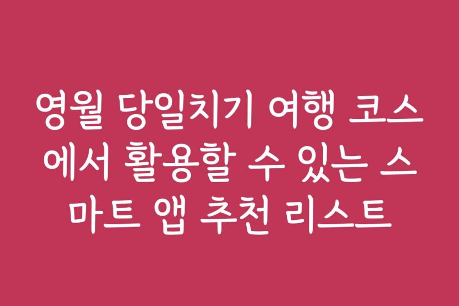 영월 당일치기 여행 코스에서 활용할 수 있는 스마트 앱 추천 리스트