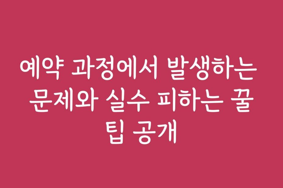 예약 과정에서 발생하는 문제와 실수 피하는 꿀팁 공개