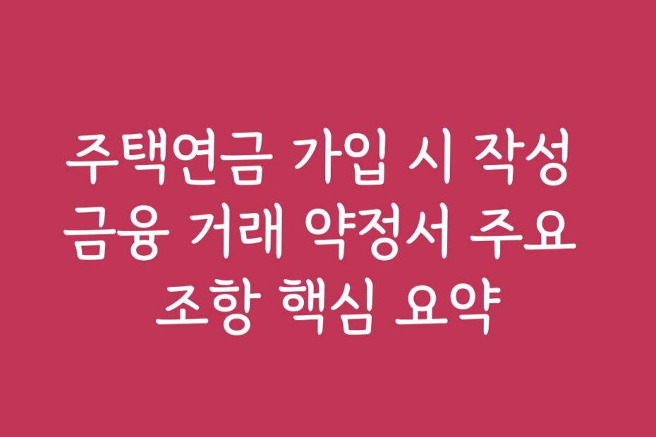 주택연금 가입 시 작성 금융 거래 약정서 주요 조항 핵심 요약