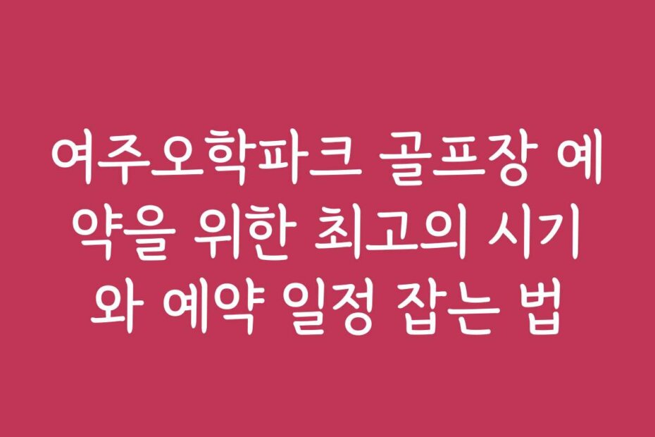 여주오학파크 골프장 예약을 위한 최고의 시기와 예약 일정 잡는 법