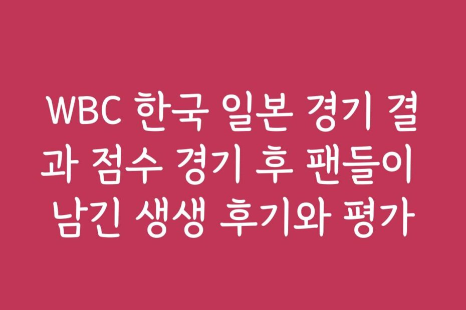 WBC 한국 일본 경기 결과 점수 경기 후 팬들이 남긴 생생 후기와 평가