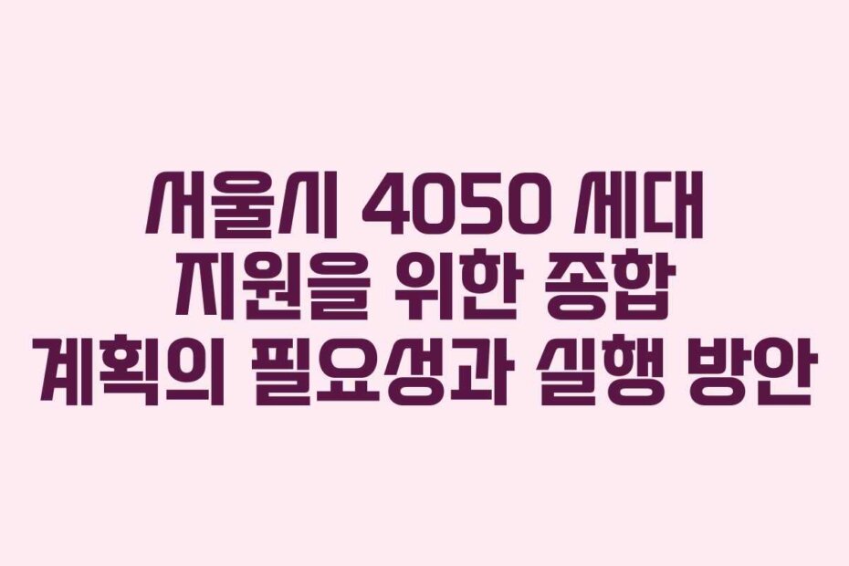 서울시 4050 세대 지원을 위한 종합 계획의 필요성과 실행 방안