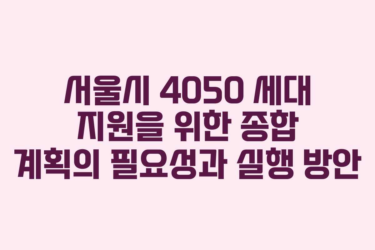 서울시 4050 세대 지원을 위한 종합 계획의 필요성과 실행 방안