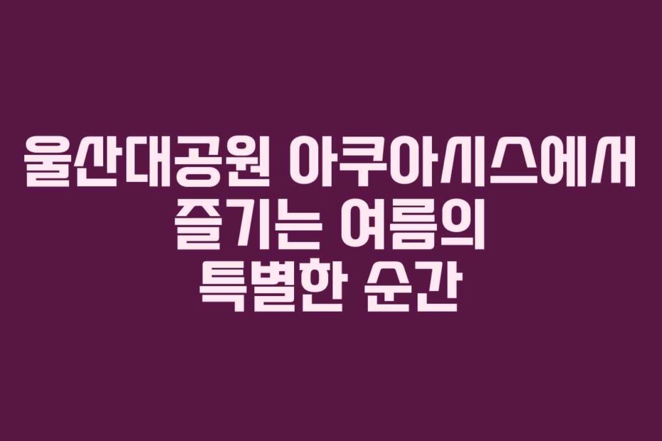 울산대공원 아쿠아시스에서 즐기는 여름의 특별한 순간