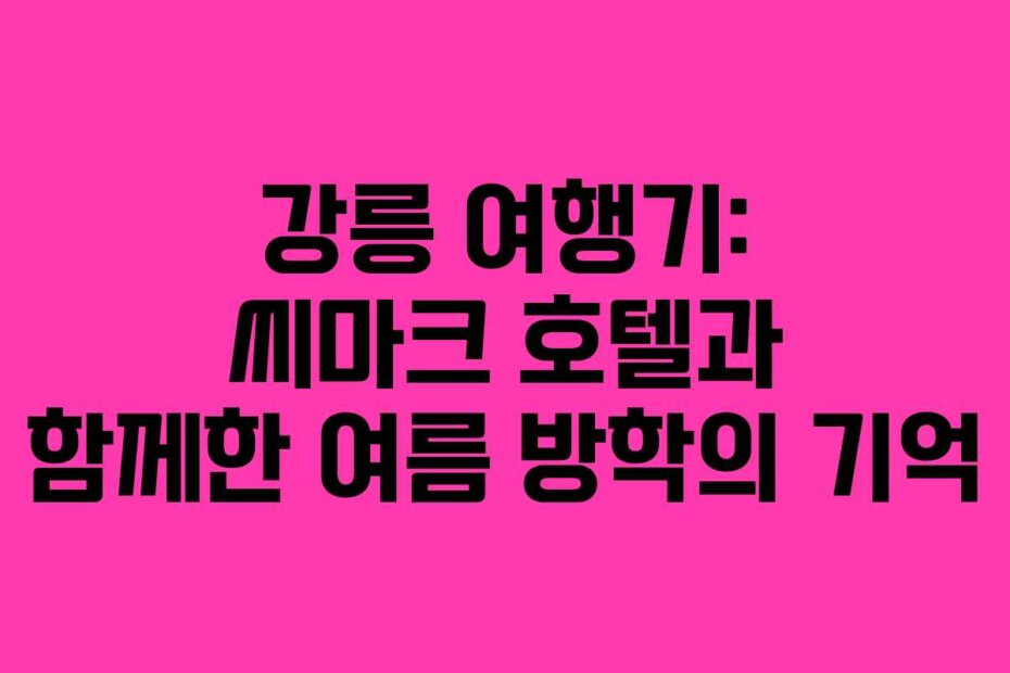 강릉 여행기: 씨마크 호텔과 함께한 여름 방학의 기억