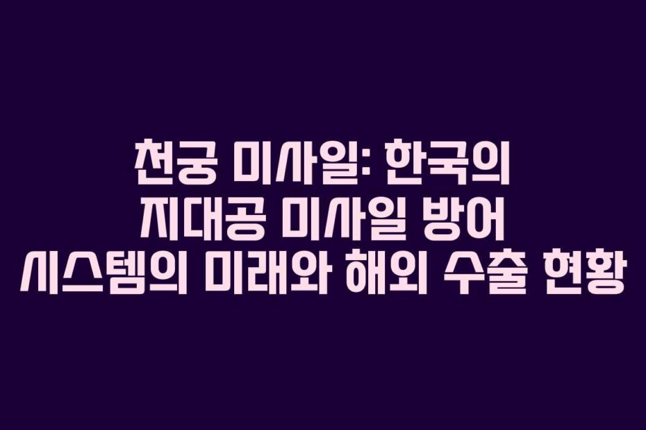 천궁 미사일: 한국의 지대공 미사일 방어 시스템의 미래와 해외 수출 현황