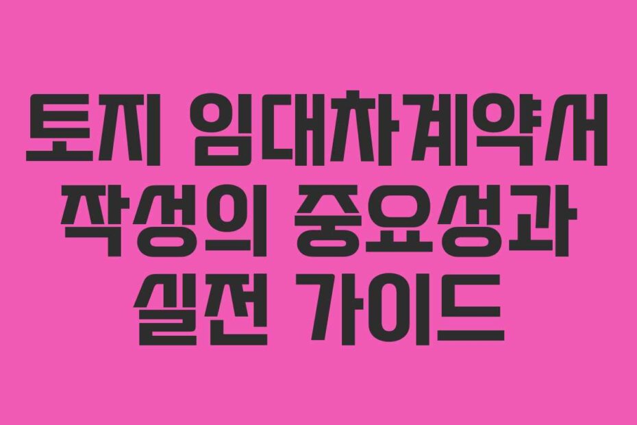 토지 임대차계약서 작성의 중요성과 실전 가이드