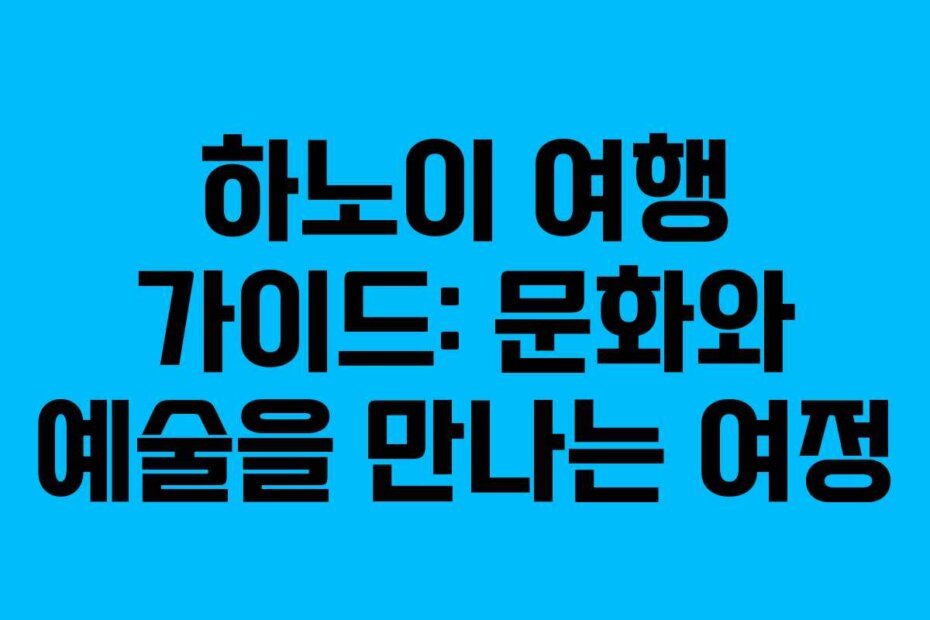 하노이 여행 가이드: 문화와 예술을 만나는 여정