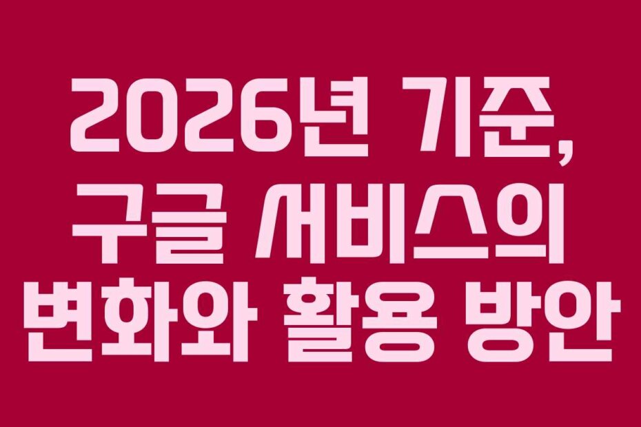2026년 기준, 구글 서비스의 변화와 활용 방안