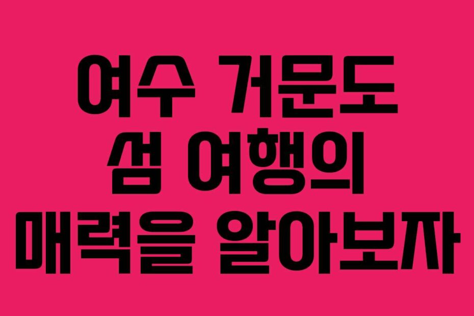 여수 거문도 섬 여행의 매력을 알아보자