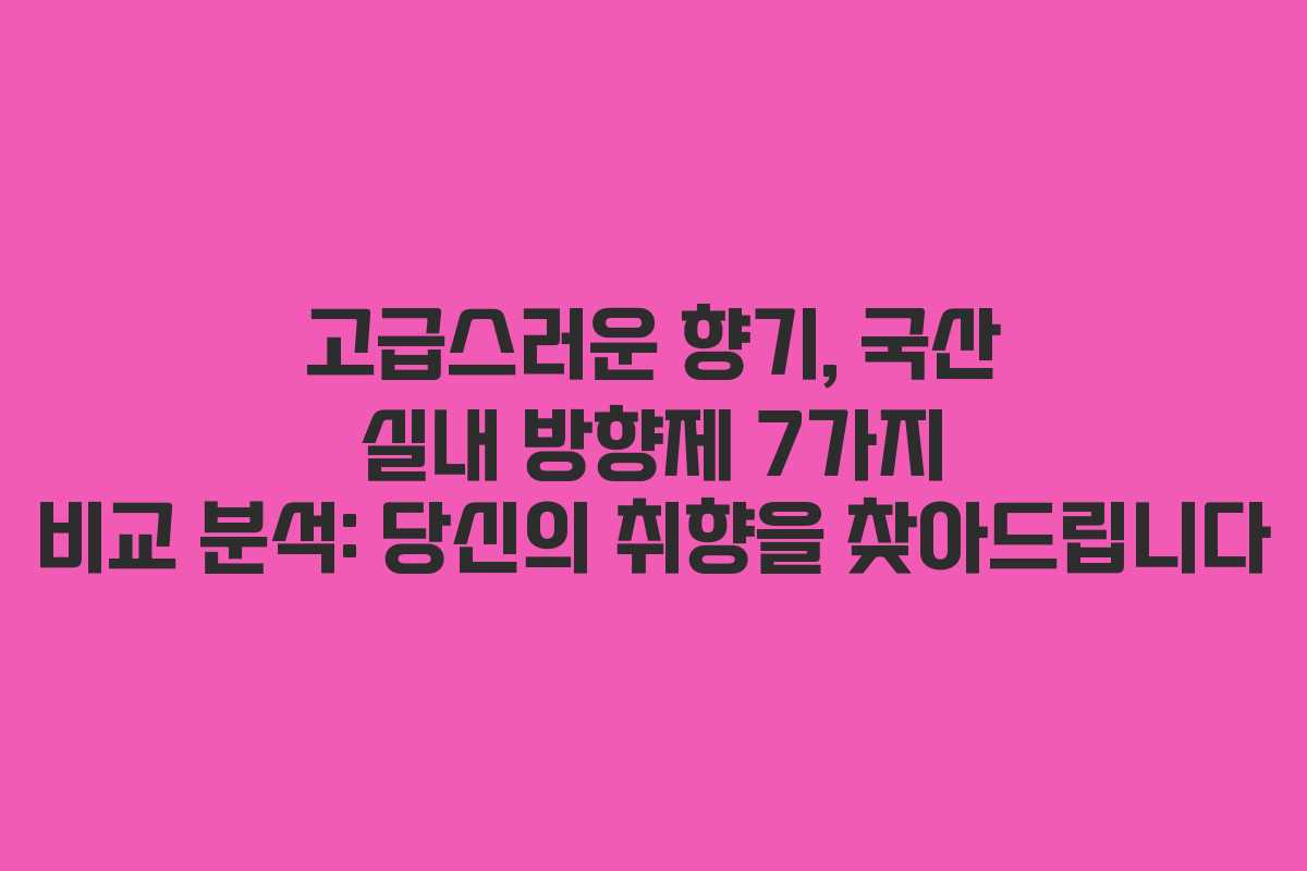 고급스러운 향기, 국산 실내 방향제 7가지 비교 분석: 당신의 취향을 찾아드립니다