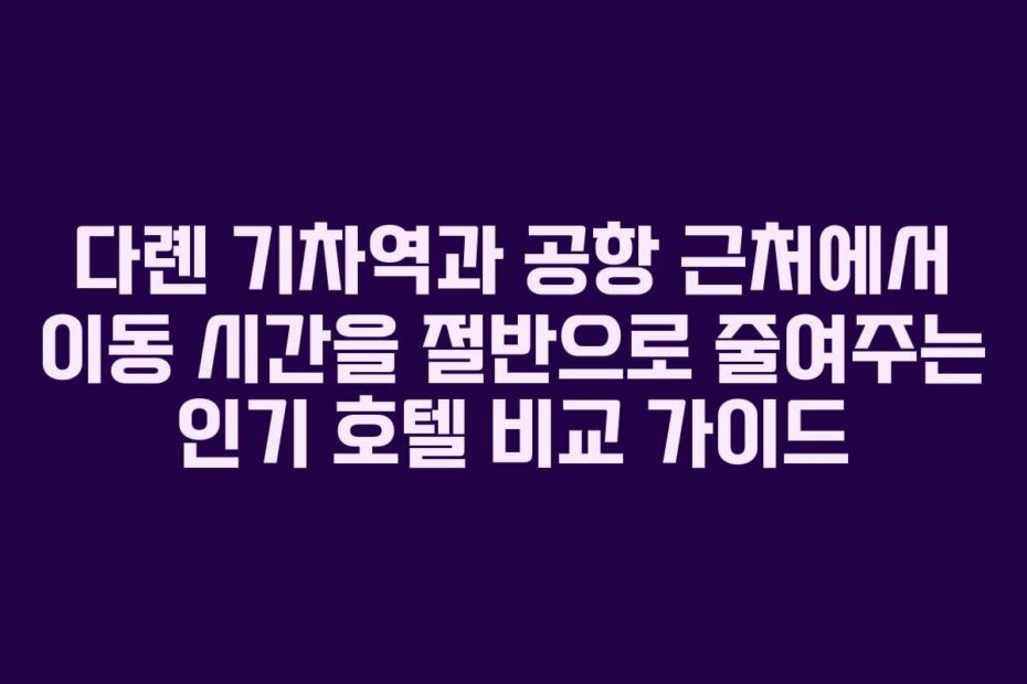다롄 기차역과 공항 근처에서 이동 시간을 절반으로 줄여주는 인기 호텔 비교 가이드