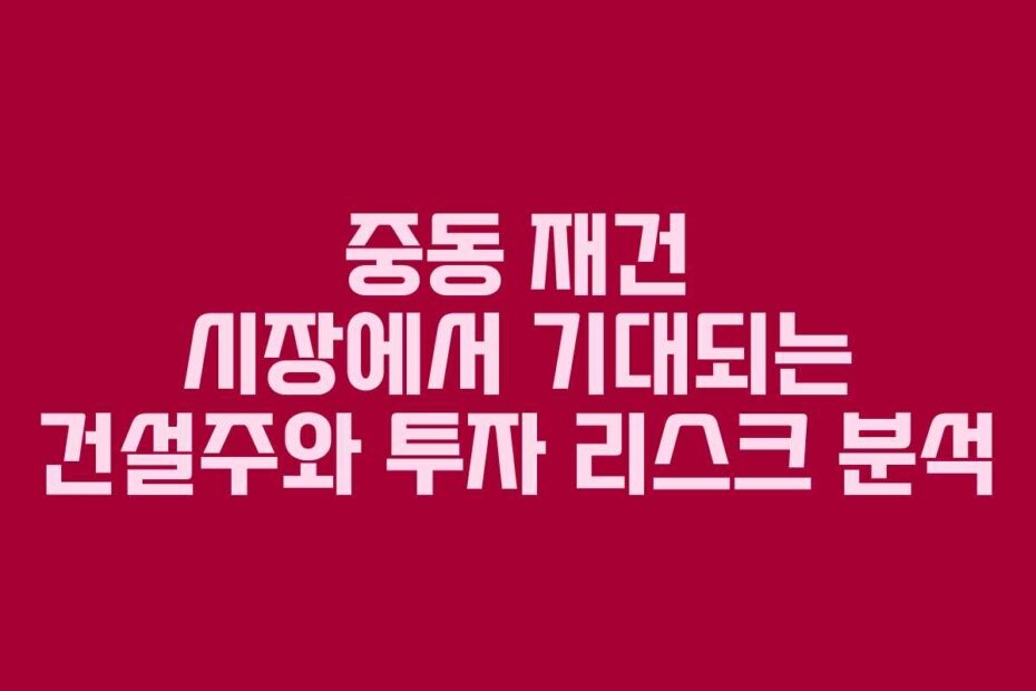 중동 재건 시장에서 기대되는 건설주와 투자 리스크 분석