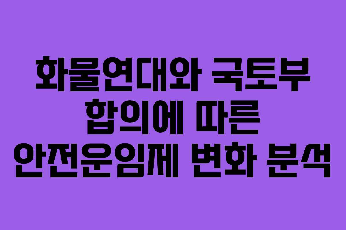화물연대와 국토부 합의에 따른 안전운임제 변화 분석