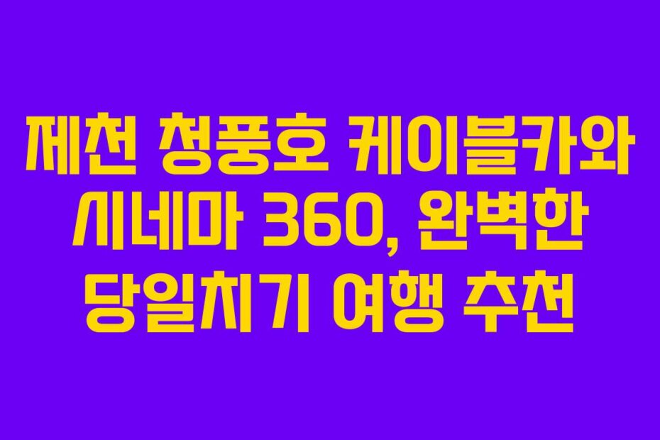 제천 청풍호 케이블카와 시네마 360, 완벽한 당일치기 여행 추천