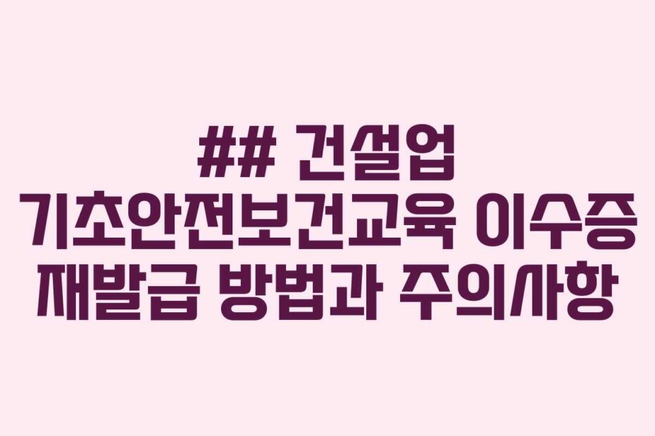 ## 건설업 기초안전보건교육 이수증 재발급 방법과 주의사항