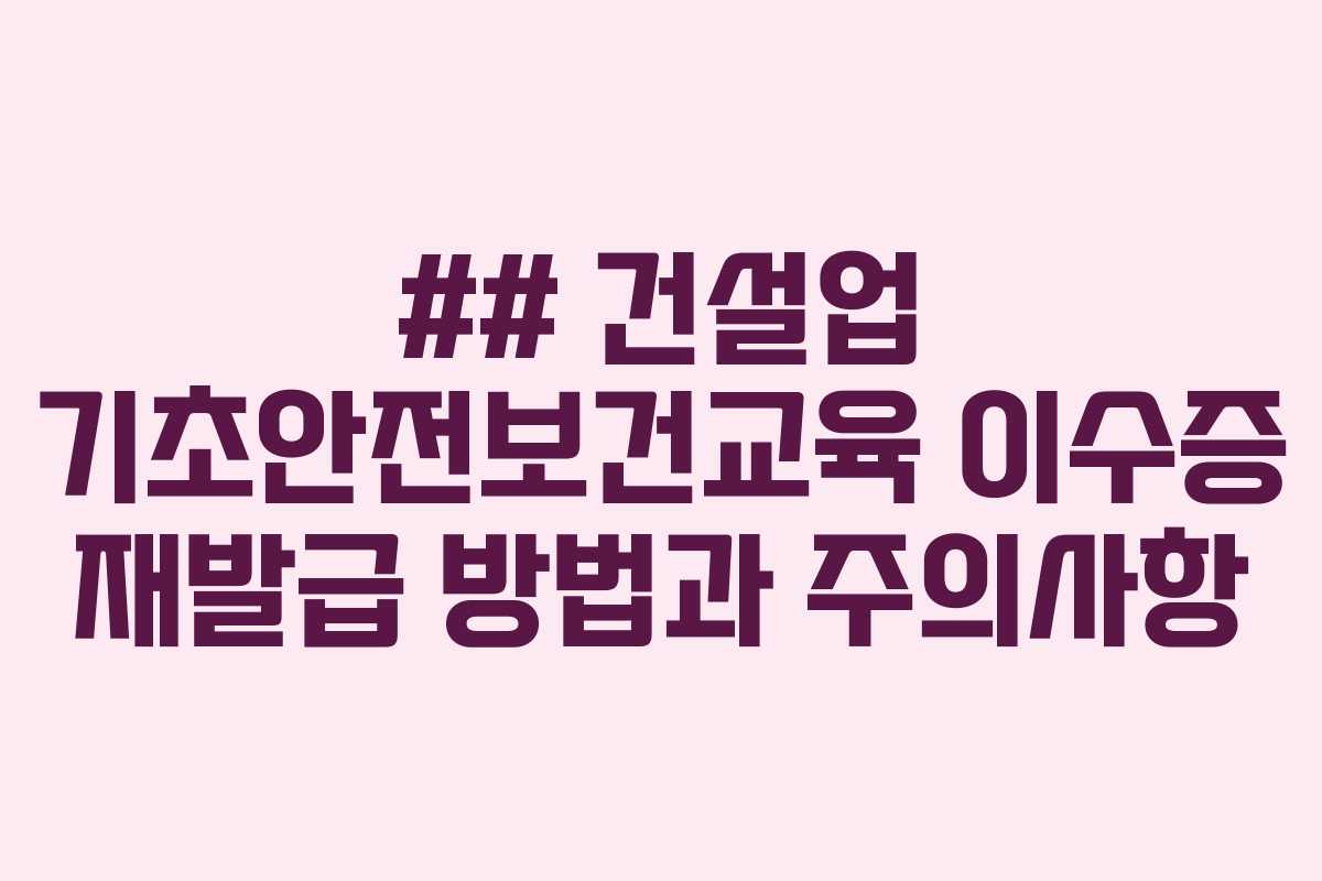 ## 건설업 기초안전보건교육 이수증 재발급 방법과 주의사항