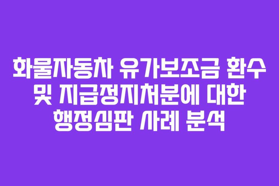 화물자동차 유가보조금 환수 및 지급정지처분에 대한 행정심판 사례 분석