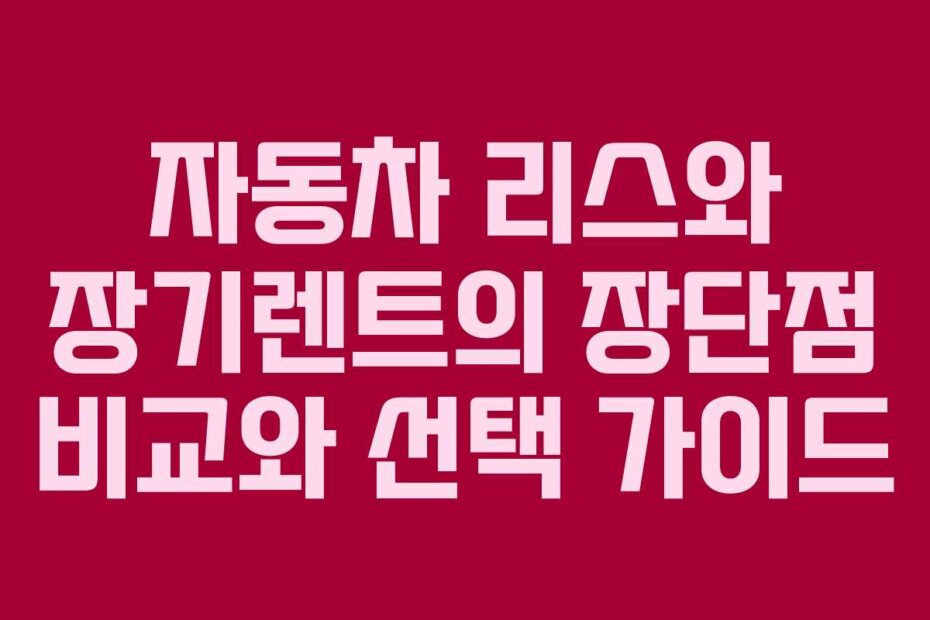 자동차 리스와 장기렌트의 장단점 비교와 선택 가이드