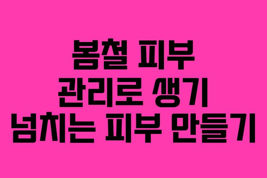 봄철 피부 관리로 생기 넘치는 피부 만들기