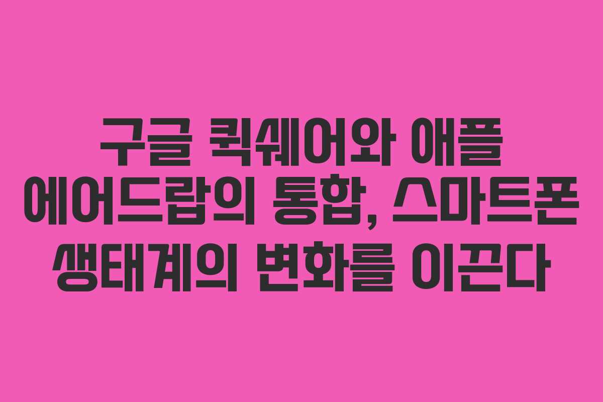 구글 퀵쉐어와 애플 에어드랍의 통합, 스마트폰 생태계의 변화를 이끈다