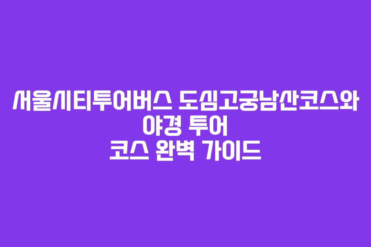 서울시티투어버스 도심고궁남산코스와 야경 투어 코스 완벽 가이드