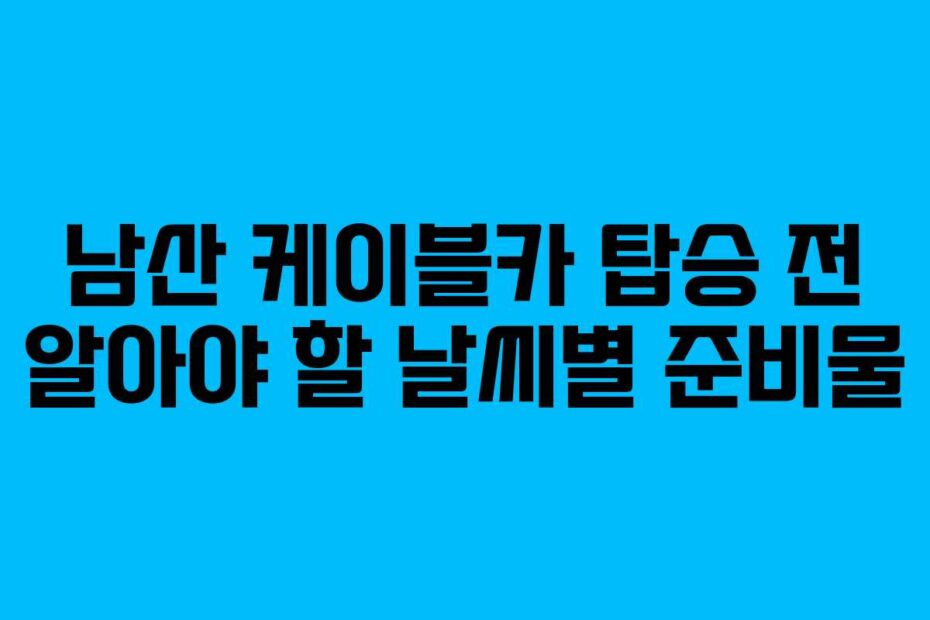 남산 케이블카 탑승 전 알아야 할 날씨별 준비물