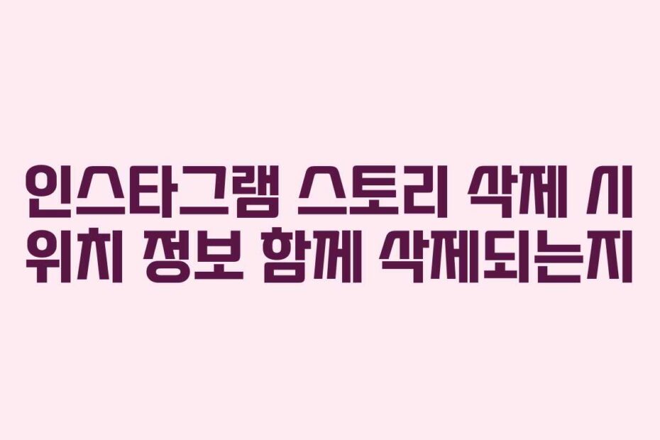인스타그램 스토리 삭제 시 위치 정보 함께 삭제되는지