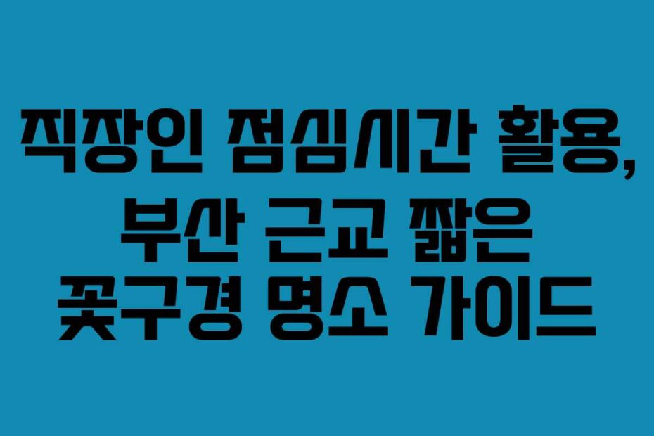 직장인 점심시간 활용, 부산 근교 짧은 꽃구경 명소 가이드