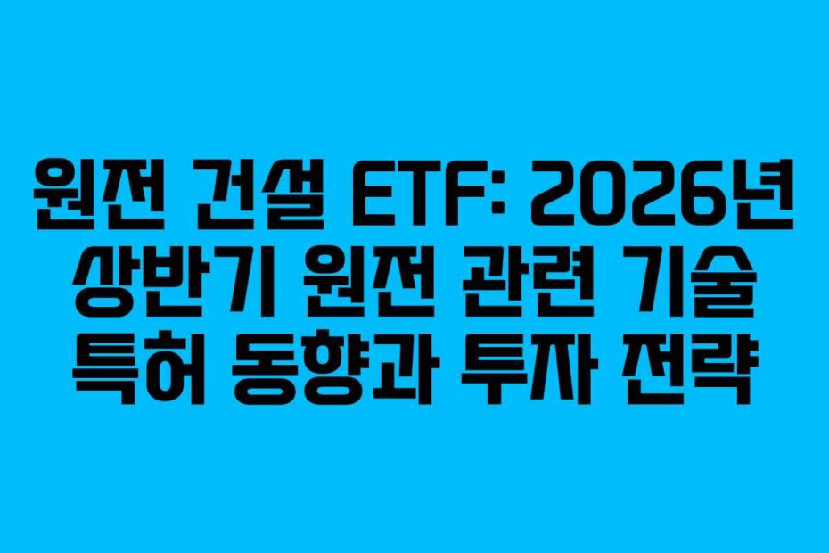 원전 건설 ETF: 2026년 상반기 원전 관련 기술 특허 동향과 투자 전략