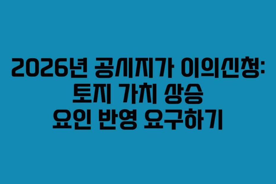 2026년 공시지가 이의신청: 토지 가치 상승 요인 반영 요구하기