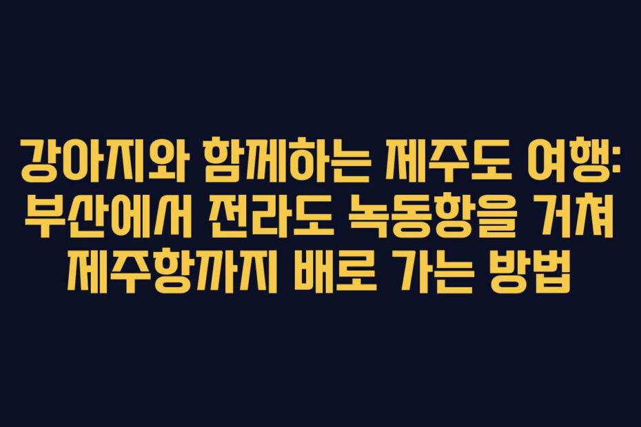 강아지와 함께하는 제주도 여행: 부산에서 전라도 녹동항을 거쳐 제주항까지 배로 가는 방법