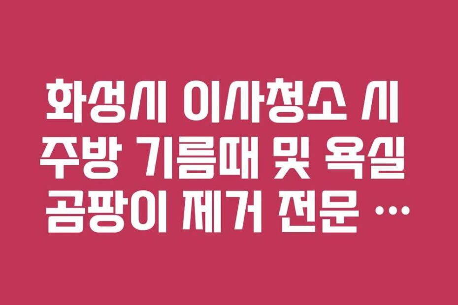 화성시 이사청소 시 주방 기름때 및 욕실 곰팡이 제거 전문 업체 추천