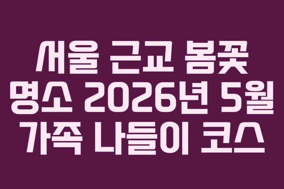 서울 근교 봄꽃 명소 2026년 5월 가족 나들이 코스