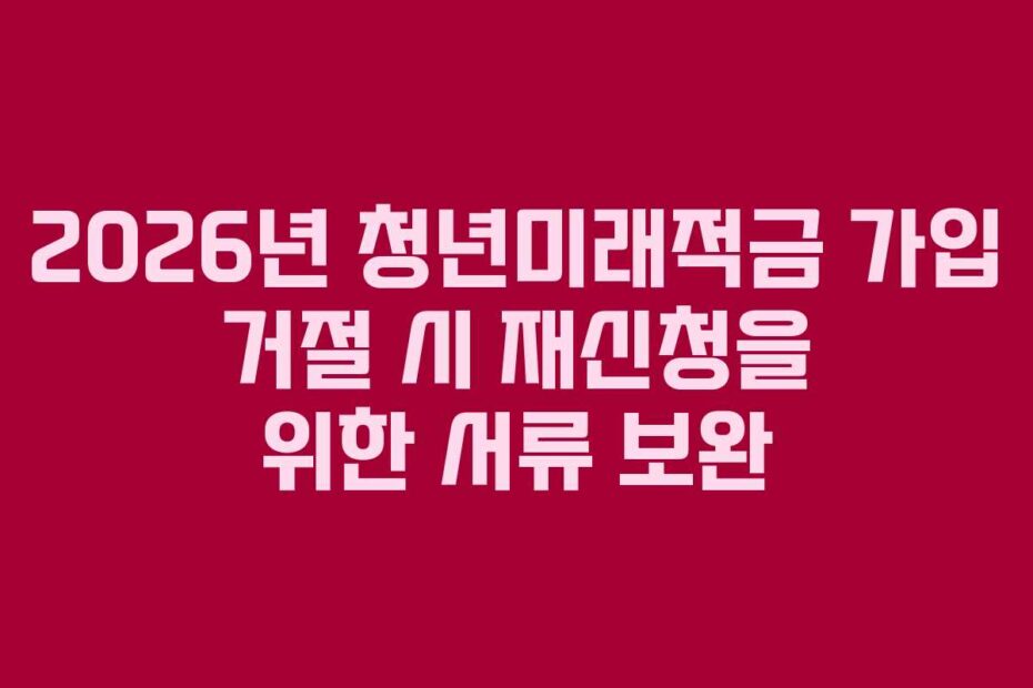 2026년 청년미래적금 가입 거절 시 재신청을 위한 서류 보완