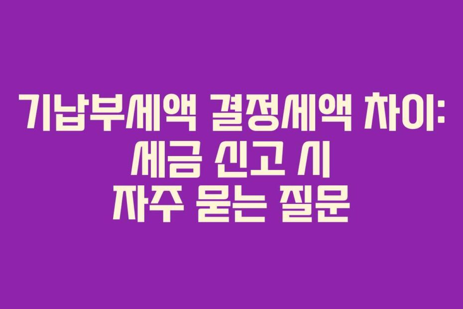 기납부세액 결정세액 차이: 세금 신고 시 자주 묻는 질문