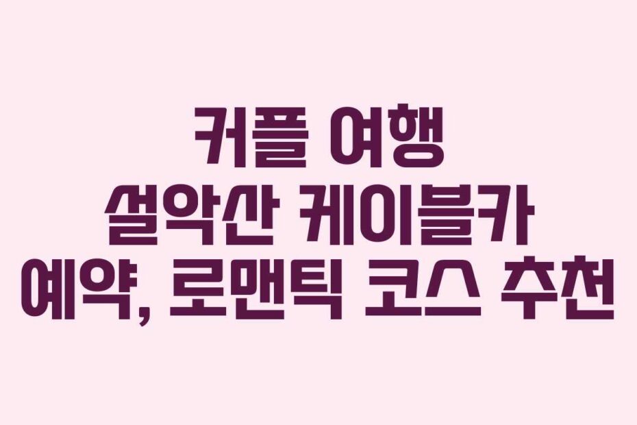 커플 여행 설악산 케이블카 예약, 로맨틱 코스 추천