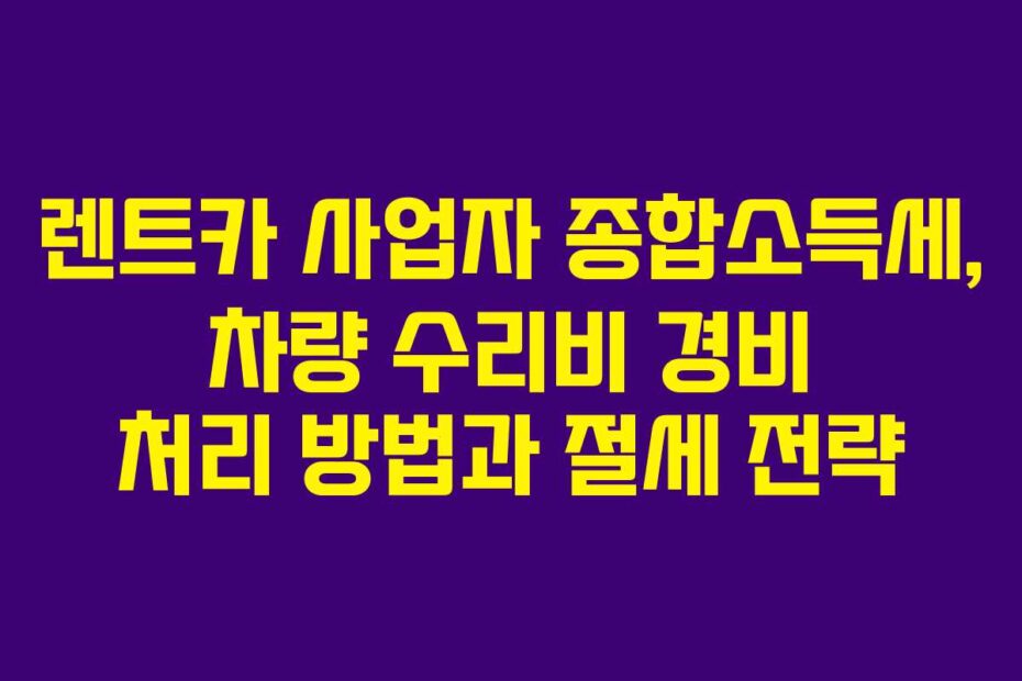 렌트카 사업자 종합소득세, 차량 수리비 경비 처리 방법과 절세 전략