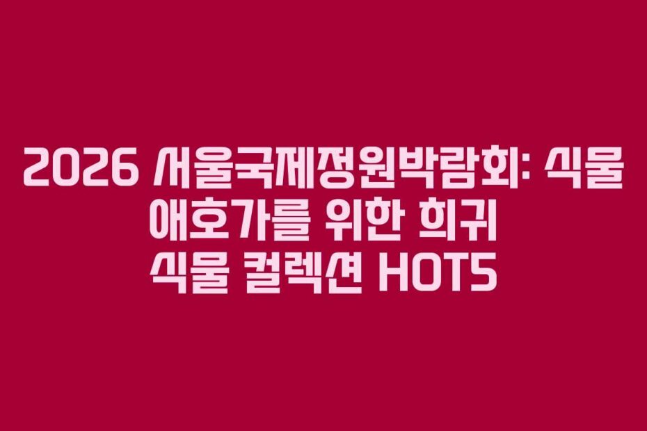 2026 서울국제정원박람회: 식물 애호가를 위한 희귀 식물 컬렉션 HOT5