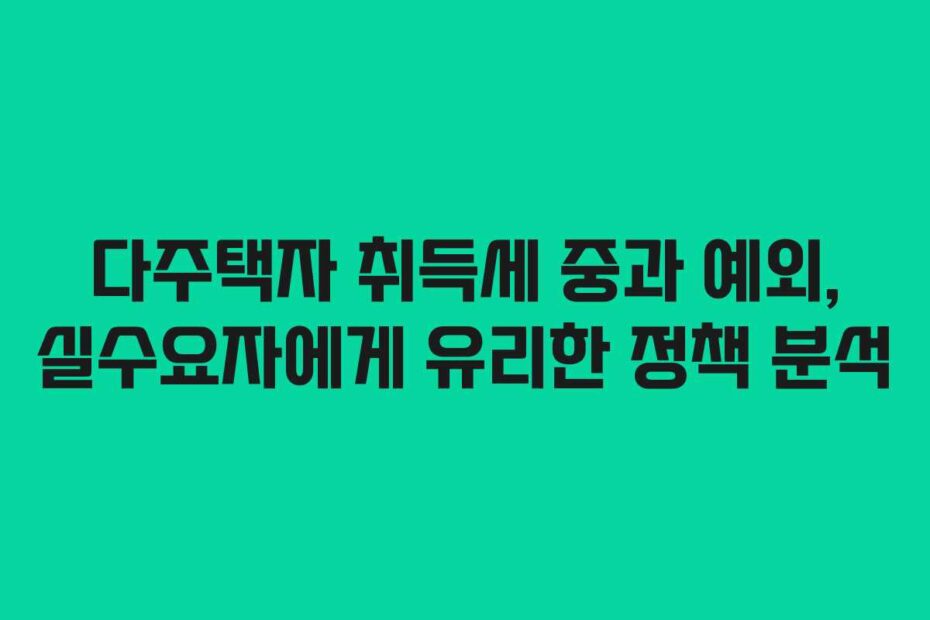 다주택자 취득세 중과 예외, 실수요자에게 유리한 정책 분석