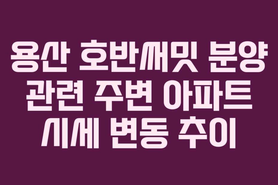 용산 호반써밋 분양 관련 주변 아파트 시세 변동 추이