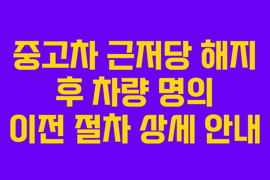 중고차 근저당 해지 후 차량 명의 이전 절차 상세 안내