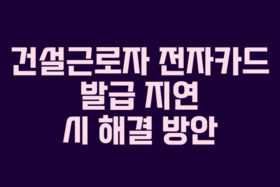 건설근로자 전자카드 발급 지연 시 해결 방안