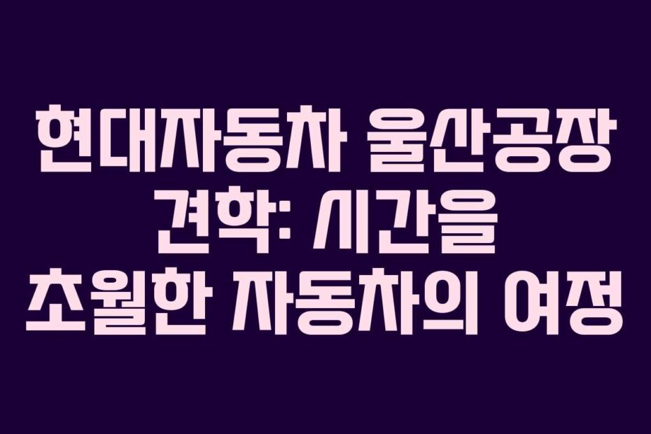현대자동차 울산공장 견학: 시간을 초월한 자동차의 여정
