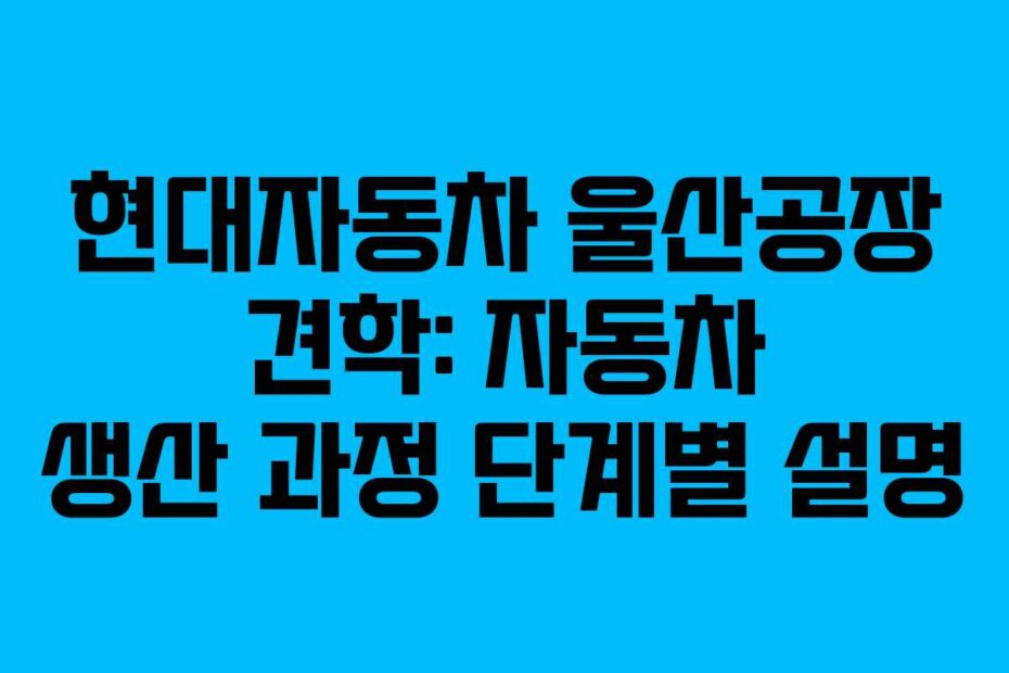 현대자동차 울산공장 견학: 자동차 생산 과정 단계별 설명