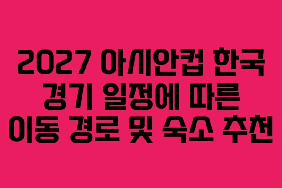 2027 아시안컵 한국 경기 일정에 따른 이동 경로 및 숙소 추천