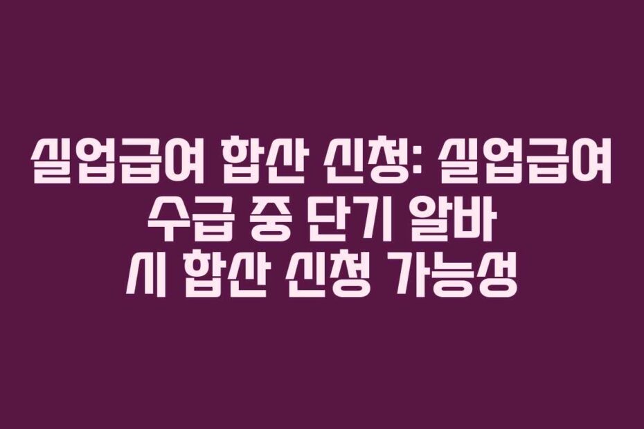 실업급여 합산 신청: 실업급여 수급 중 단기 알바 시 합산 신청 가능성