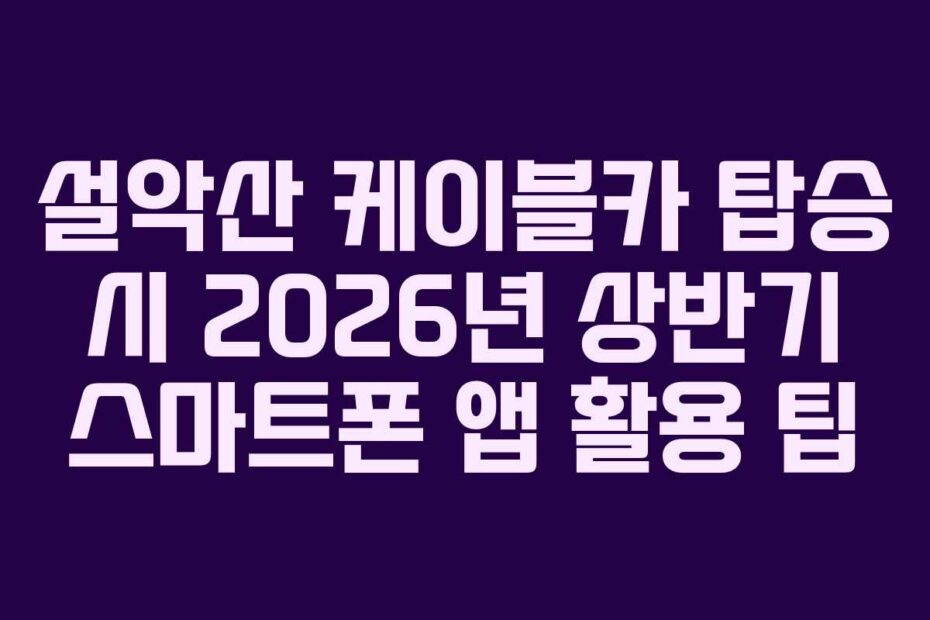 설악산 케이블카 탑승 시 2026년 상반기 스마트폰 앱 활용 팁